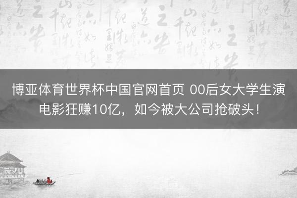 博亚体育世界杯中国官网首页 00后女大学生演电影狂赚10亿,如今被大公司抢破头!