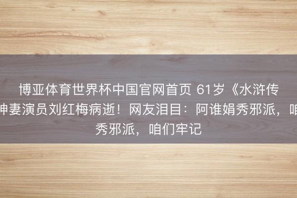 博亚体育世界杯中国官网首页 61岁《水浒传》蒋门神妻演员刘红梅病逝!网友泪目:阿谁娟秀邪派,咱们牢记
