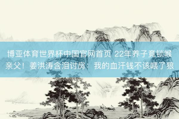 博亚体育世界杯中国官网首页 22年养子竟锁喉亲父!姜洪涛含泪讨房:我的血汗钱不该喂了狼