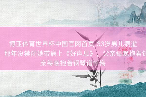 博亚体育世界杯中国官网首页 33岁男儿病逝真相曝光:那年没禁闭她带病上《好声息》,父亲每晚抱着钢琴谱忏悔