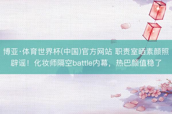 博亚·体育世界杯(中国)官方网站 职责室晒素颜照辟谣!化妆师隔空battle内幕,热巴颜值稳了