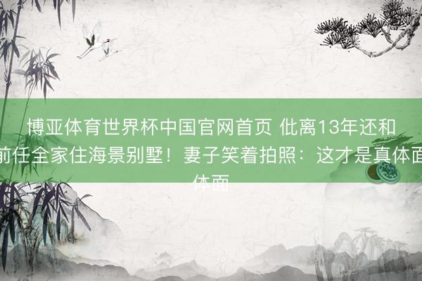 博亚体育世界杯中国官网首页 仳离13年还和前任全家住海景别墅!妻子笑着拍照:这才是真体面