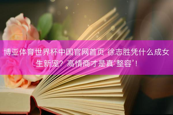 博亚体育世界杯中国官网首页 徐志胜凭什么成女生新宠?高情商才是真‘整容’!