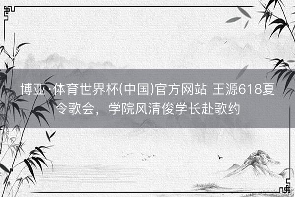 博亚·体育世界杯(中国)官方网站 王源618夏令歌会,学院风清俊学长赴歌约