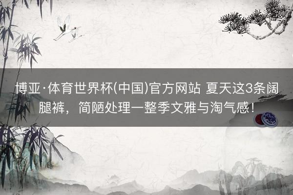 博亚·体育世界杯(中国)官方网站 夏天这3条阔腿裤,简陋处理一整季文雅与淘气感!