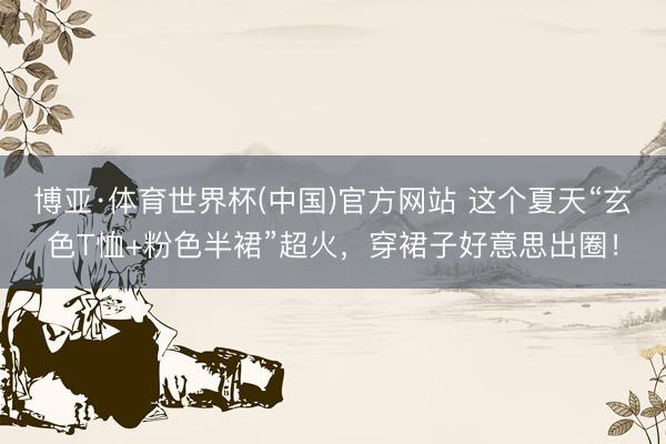 博亚·体育世界杯(中国)官方网站 这个夏天“玄色T恤+粉色半裙”超火,穿裙子好意思出圈!