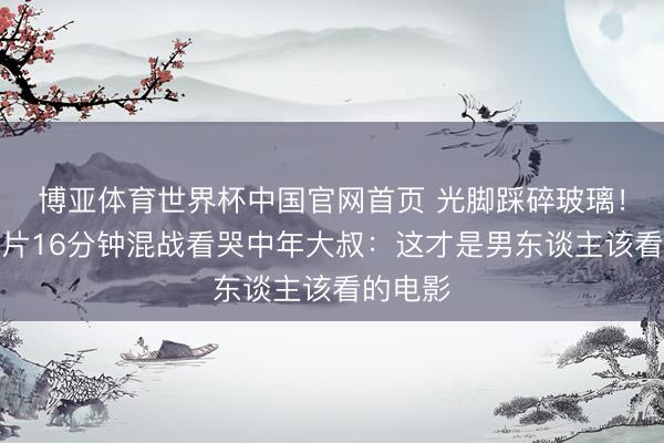 博亚体育世界杯中国官网首页 光脚踩碎玻璃!谢苗新片16分钟混战看哭中年大叔:这才是男东谈主该看的电影