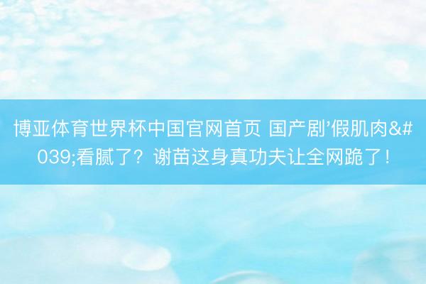 博亚体育世界杯中国官网首页 国产剧'假肌肉'看腻了?谢苗这身真功夫让全网跪了!