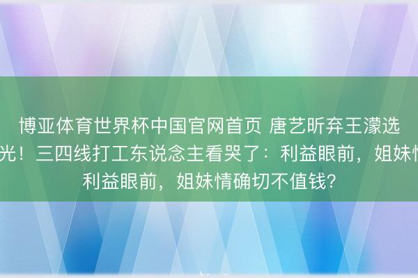 博亚体育世界杯中国官网首页 唐艺昕弃王濛选曾沛慈真相曝光!三四线打工东说念主看哭了:利益眼前,姐妹情确切不值钱?
