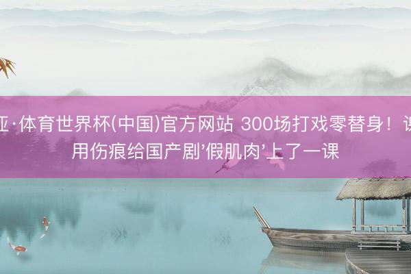 博亚·体育世界杯(中国)官方网站 300场打戏零替身!谢苗用伤痕给国产剧'假肌肉'上了一课