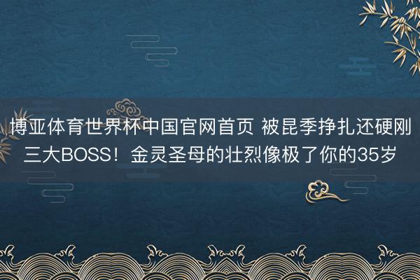 博亚体育世界杯中国官网首页 被昆季挣扎还硬刚三大BOSS!金灵圣母的壮烈像极了你的35岁