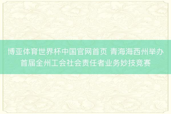 博亚体育世界杯中国官网首页 青海海西州举办首届全州工会社会责任者业务妙技竞赛