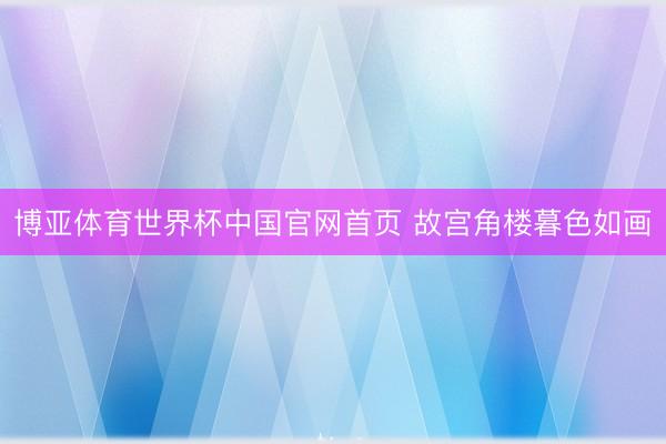 博亚体育世界杯中国官网首页 故宫角楼暮色如画