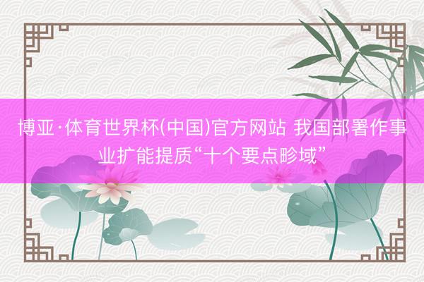 博亚·体育世界杯(中国)官方网站 我国部署作事业扩能提质“十个要点畛域”