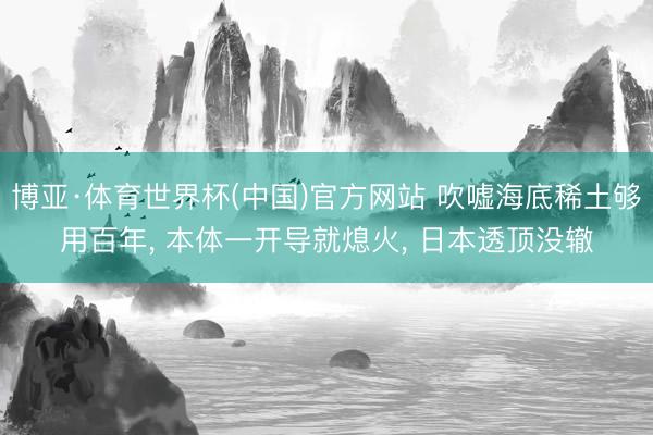 博亚·体育世界杯(中国)官方网站 吹嘘海底稀土够用百年, 本体一开导就熄火, 日本透顶没辙