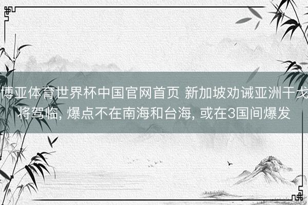 博亚体育世界杯中国官网首页 新加坡劝诫亚洲干戈将驾临, 爆点不在南海和台海, 或在3国间爆发