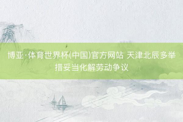 博亚·体育世界杯(中国)官方网站 天津北辰多举措妥当化解劳动争议