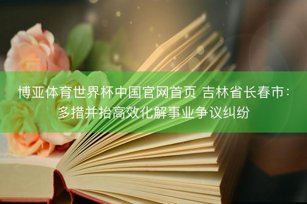 博亚体育世界杯中国官网首页 吉林省长春市:多措并抬高效化解事业争议纠纷