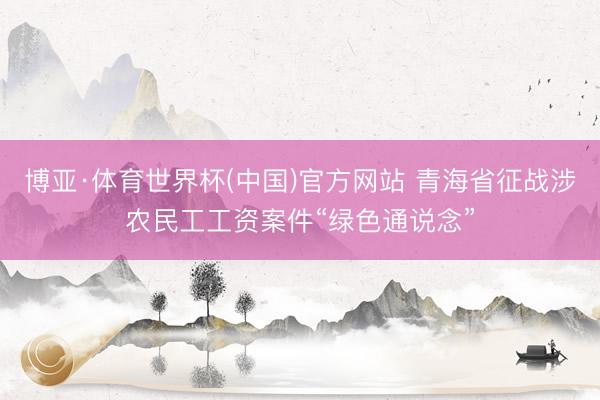 博亚·体育世界杯(中国)官方网站 青海省征战涉农民工工资案件“绿色通说念”