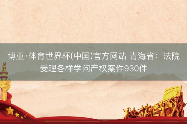 博亚·体育世界杯(中国)官方网站 青海省:法院受理各样学问产权案件930件