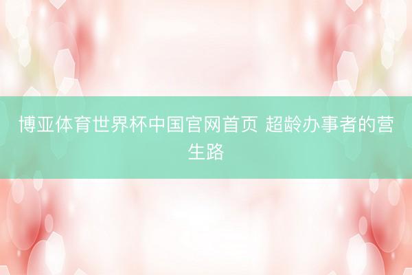 博亚体育世界杯中国官网首页 超龄办事者的营生路
