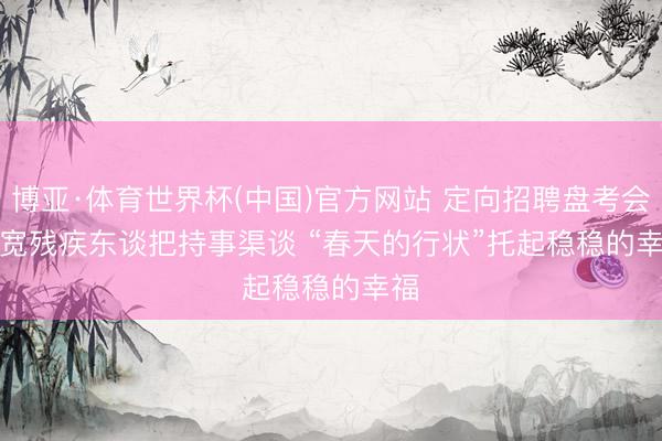 博亚·体育世界杯(中国)官方网站 定向招聘盘考会拓宽残疾东谈把持事渠谈 “春天的行状”托起稳稳的幸福