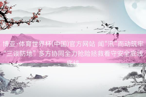 博亚·体育世界杯(中国)官方网站 闻“汛”而动筑牢“三谈防地” 多方协同全力抢险拯救看守安全底线