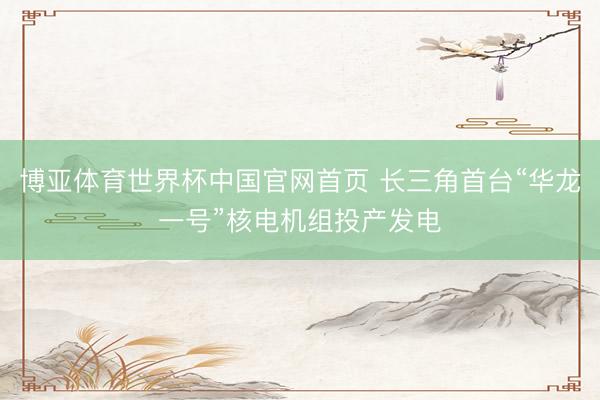 博亚体育世界杯中国官网首页 长三角首台“华龙一号”核电机组投产发电