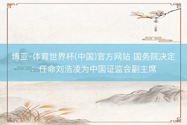博亚·体育世界杯(中国)官方网站 国务院决定:任命刘浩凌为中国证监会副主席