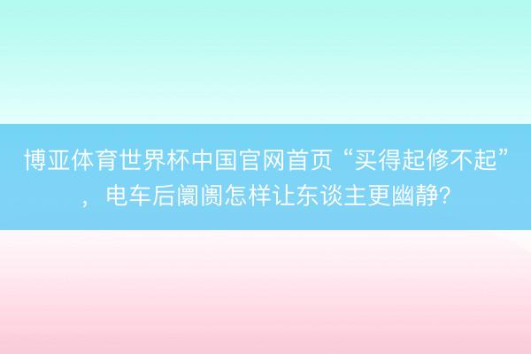 博亚体育世界杯中国官网首页 “买得起修不起”,电车后阛阓怎样让东谈主更幽静?