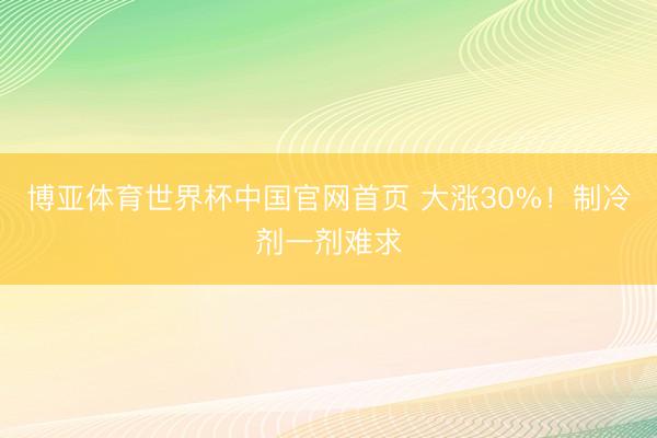 博亚体育世界杯中国官网首页 大涨30%!制冷剂一剂难求