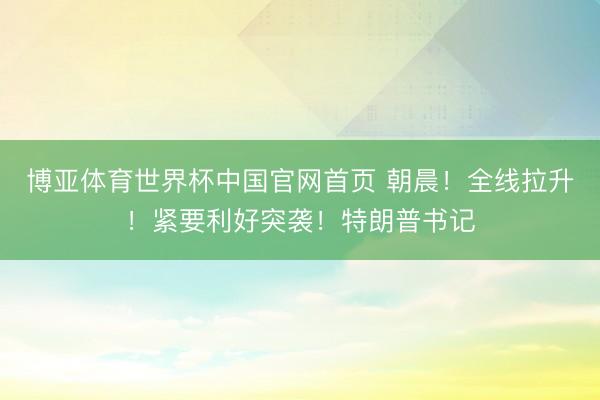 博亚体育世界杯中国官网首页 朝晨!全线拉升!紧要利好突袭!特朗普书记
