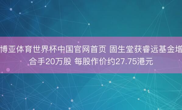 博亚体育世界杯中国官网首页 固生堂获睿远基金增合手20万股 每股作价约27.75港元