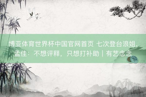 博亚体育世界杯中国官网首页 七次登台浪姐,孟佳:不想评释,只想打补助|有艺念念