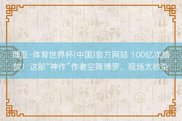 博亚·体育世界杯(中国)官方网站 100亿次播放!这部“神作”作者空降博罗,现场太吵杂