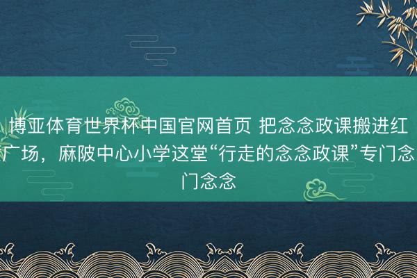 博亚体育世界杯中国官网首页 把念念政课搬进红女广场,麻陂中心小学这堂“行走的念念政课”专门念念