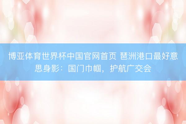 博亚体育世界杯中国官网首页 琶洲港口最好意思身影:国门巾帼,护航广交会