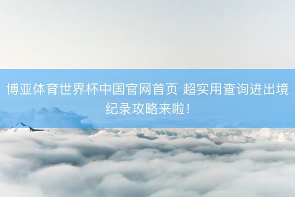 博亚体育世界杯中国官网首页 超实用查询进出境纪录攻略来啦!