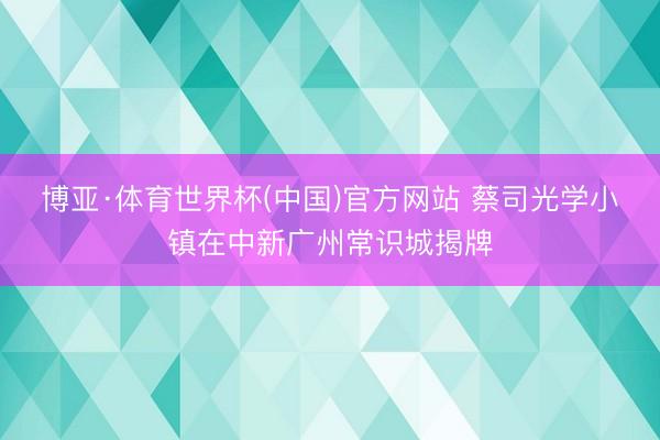 博亚·体育世界杯(中国)官方网站 蔡司光学小镇在中新广州常识城揭牌
