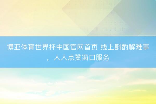 博亚体育世界杯中国官网首页 线上斟酌解难事,人人点赞窗口服务