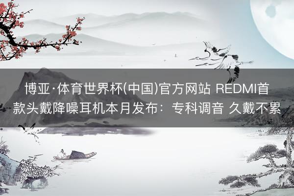 博亚·体育世界杯(中国)官方网站 REDMI首款头戴降噪耳机本月发布:专科调音 久戴不累