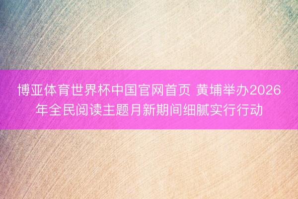 博亚体育世界杯中国官网首页 黄埔举办2026年全民阅读主题月新期间细腻实行行动