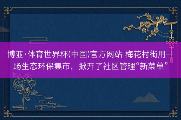 博亚·体育世界杯(中国)官方网站 梅花村街用一场生态环保集市,掀开了社区管理“新菜单”