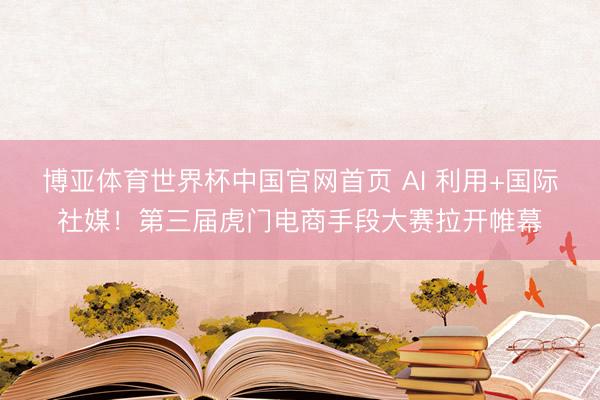 博亚体育世界杯中国官网首页 AI 利用+国际社媒!第三届虎门电商手段大赛拉开帷幕