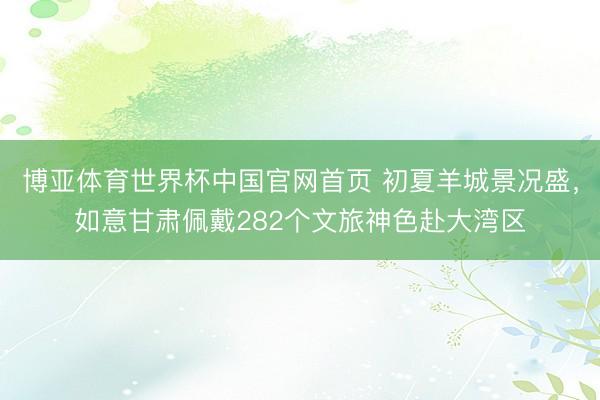 博亚体育世界杯中国官网首页 初夏羊城景况盛,如意甘肃佩戴282个文旅神色赴大湾区