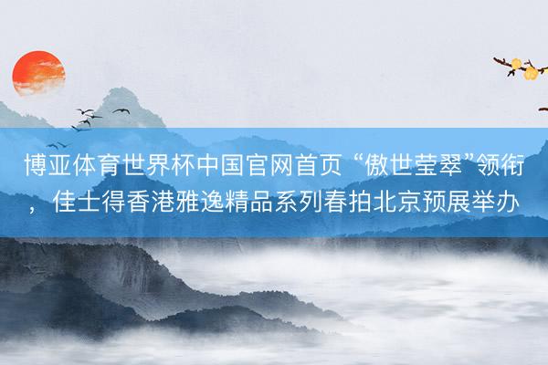 博亚体育世界杯中国官网首页 “傲世莹翠”领衔,佳士得香港雅逸精品系列春拍北京预展举办