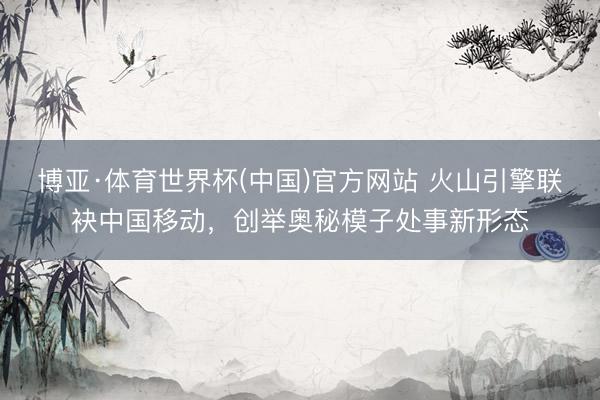 博亚·体育世界杯(中国)官方网站 火山引擎联袂中国移动,创举奥秘模子处事新形态