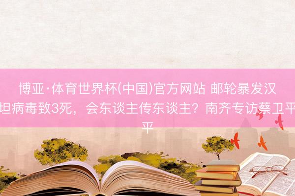 博亚·体育世界杯(中国)官方网站 邮轮暴发汉坦病毒致3死,会东谈主传东谈主?南齐专访蔡卫平