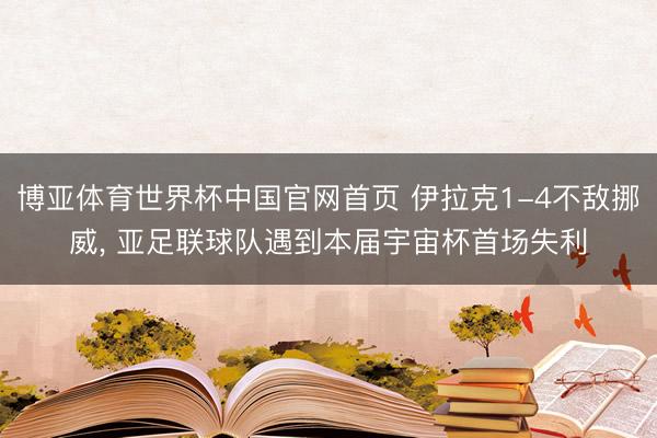 博亚体育世界杯中国官网首页 伊拉克1-4不敌挪威, 亚足联球队遇到本届宇宙杯首场失利