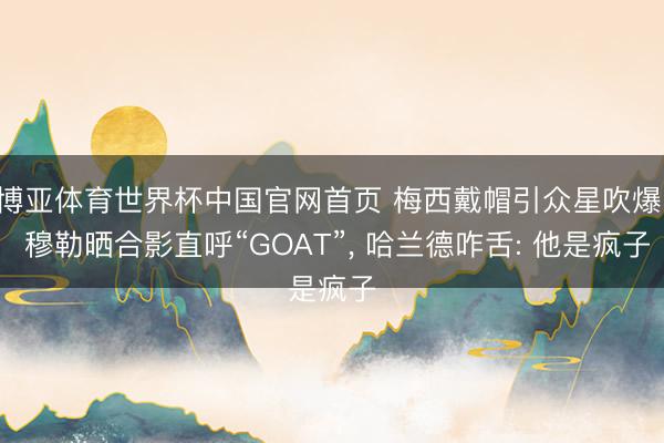 博亚体育世界杯中国官网首页 梅西戴帽引众星吹爆! 穆勒晒合影直呼“GOAT”, 哈兰德咋舌: 他是疯子